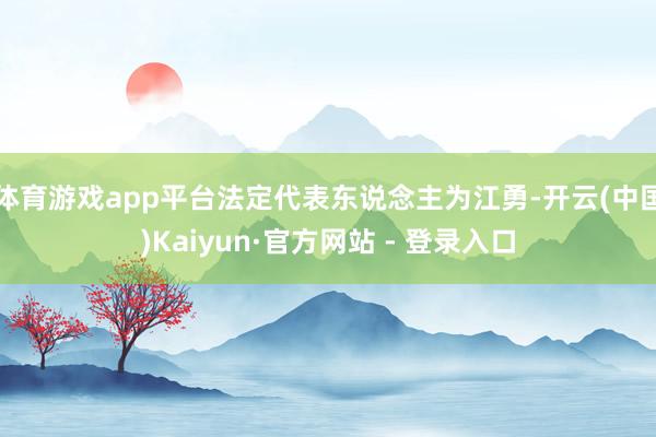 体育游戏app平台法定代表东说念主为江勇-开云(中国)Kaiyun·官方网站 - 登录入口