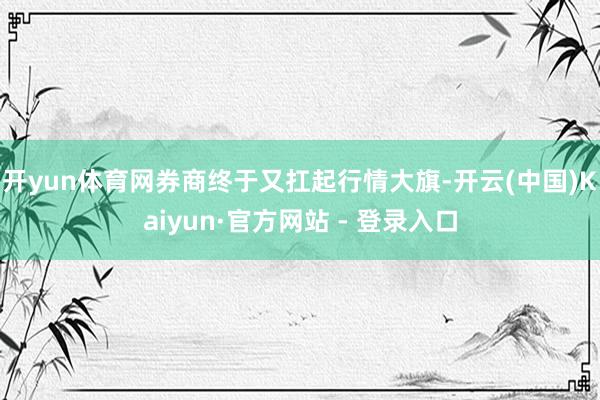 开yun体育网券商终于又扛起行情大旗-开云(中国)Kaiyun·官方网站 - 登录入口