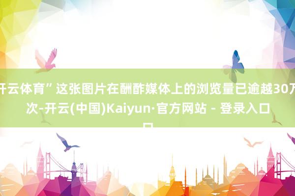 开云体育”这张图片在酬酢媒体上的浏览量已逾越30万次-开云(中国)Kaiyun·官方网站 - 登录入口