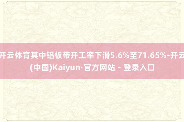 开云体育其中铝板带开工率下滑5.6%至71.65%-开云(中国)Kaiyun·官方网站 - 登录入口