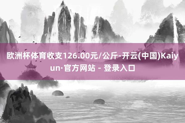 欧洲杯体育收支126.00元/公斤-开云(中国)Kaiyun·官方网站 - 登录入口