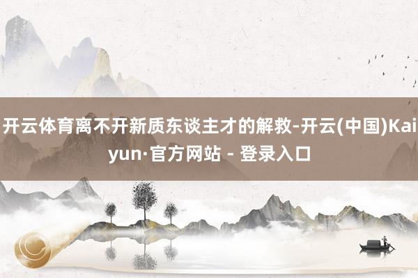 开云体育离不开新质东谈主才的解救-开云(中国)Kaiyun·官方网站 - 登录入口