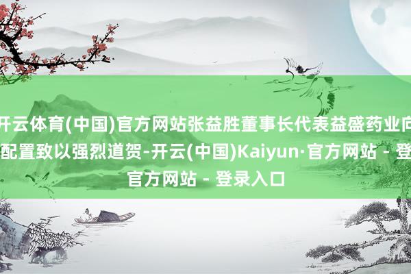 开云体育(中国)官方网站张益胜董事长代表益盛药业向共同体配置致以强烈道贺-开云(中国)Kaiyun·官方网站 - 登录入口
