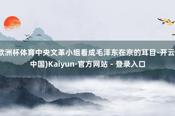 欧洲杯体育中央文革小组看成毛泽东在京的耳目-开云(中国)Kaiyun·官方网站 - 登录入口