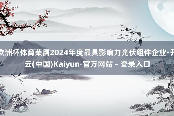 欧洲杯体育荣膺2024年度最具影响力光伏组件企业-开云(中国)Kaiyun·官方网站 - 登录入口
