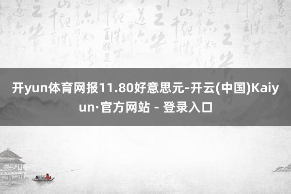 开yun体育网报11.80好意思元-开云(中国)Kaiyun·官方网站 - 登录入口