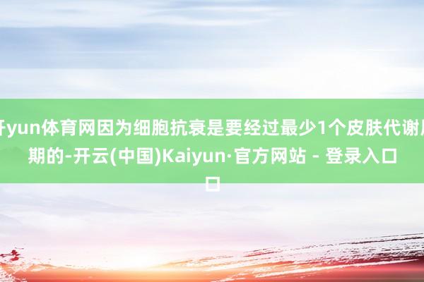 开yun体育网因为细胞抗衰是要经过最少1个皮肤代谢周期的-开云(中国)Kaiyun·官方网站 - 登录入口