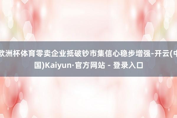 欧洲杯体育零卖企业抵破钞市集信心稳步增强-开云(中国)Kaiyun·官方网站 - 登录入口