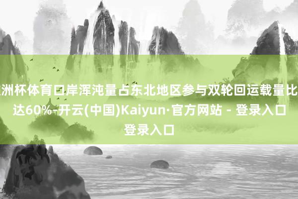 欧洲杯体育口岸浑沌量占东北地区参与双轮回运载量比重达60%-开云(中国)Kaiyun·官方网站 - 登录入口