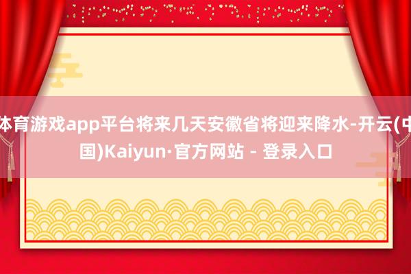 体育游戏app平台将来几天安徽省将迎来降水-开云(中国)Kaiyun·官方网站 - 登录入口
