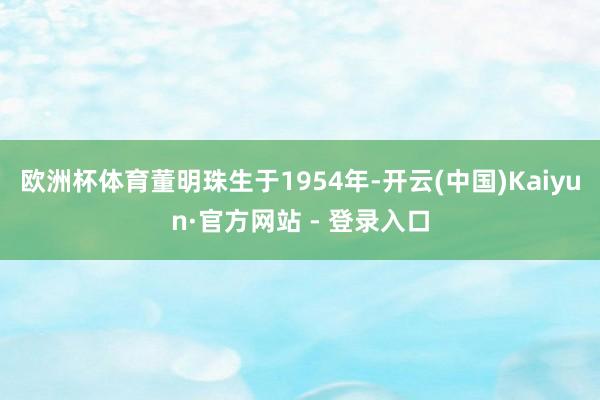 欧洲杯体育董明珠生于1954年-开云(中国)Kaiyun·官方网站 - 登录入口