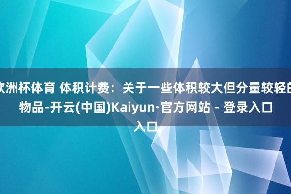 欧洲杯体育 体积计费：关于一些体积较大但分量较轻的物品-开云(中国)Kaiyun·官方网站 - 登录入口