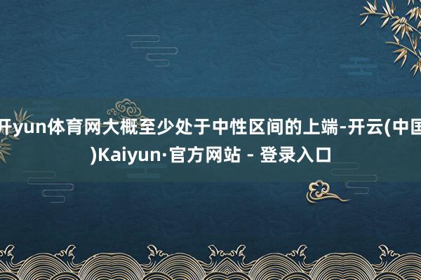 开yun体育网大概至少处于中性区间的上端-开云(中国)Kaiyun·官方网站 - 登录入口