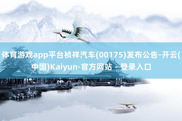 体育游戏app平台祯祥汽车(00175)发布公告-开云(中国)Kaiyun·官方网站 - 登录入口