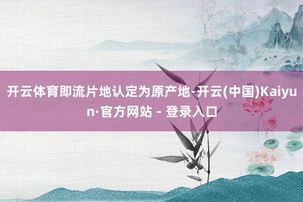 开云体育即流片地认定为原产地-开云(中国)Kaiyun·官方网站 - 登录入口