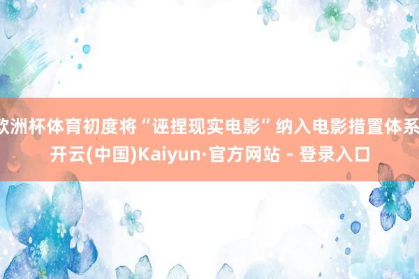 欧洲杯体育初度将“诬捏现实电影”纳入电影措置体系-开云(中国)Kaiyun·官方网站 - 登录入口