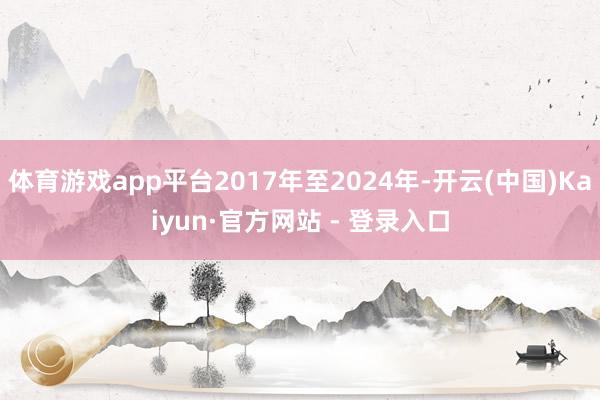 体育游戏app平台2017年至2024年-开云(中国)Kaiyun·官方网站 - 登录入口