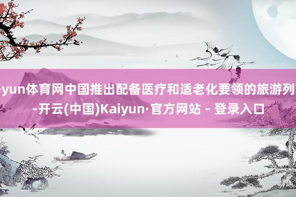 开yun体育网中国推出配备医疗和适老化要领的旅游列车-开云(中国)Kaiyun·官方网站 - 登录入口