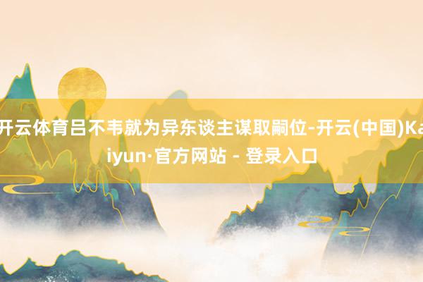 开云体育吕不韦就为异东谈主谋取嗣位-开云(中国)Kaiyun·官方网站 - 登录入口