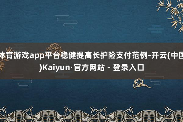 体育游戏app平台稳健提高长护险支付范例-开云(中国)Kaiyun·官方网站 - 登录入口