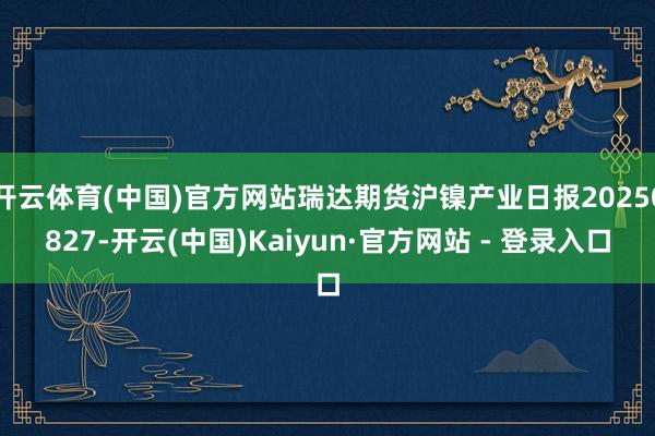 开云体育(中国)官方网站瑞达期货沪镍产业日报20250827-开云(中国)Kaiyun·官方网站 - 登录入口