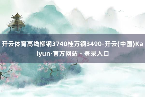 开云体育高线柳钢3740桂万钢3490-开云(中国)Kaiyun·官方网站 - 登录入口