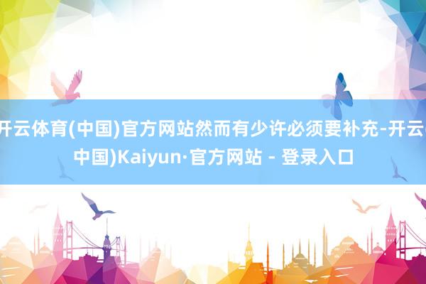 开云体育(中国)官方网站然而有少许必须要补充-开云(中国)Kaiyun·官方网站 - 登录入口