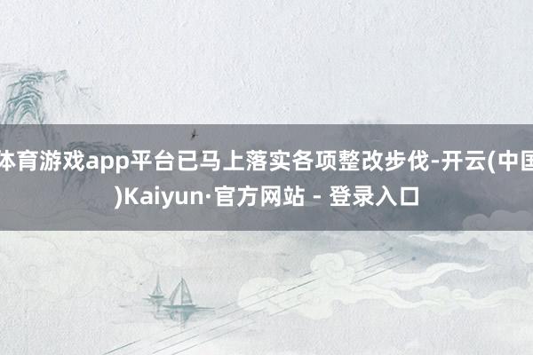 体育游戏app平台已马上落实各项整改步伐-开云(中国)Kaiyun·官方网站 - 登录入口