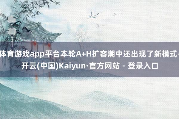 体育游戏app平台本轮A+H扩容潮中还出现了新模式-开云(中国)Kaiyun·官方网站 - 登录入口