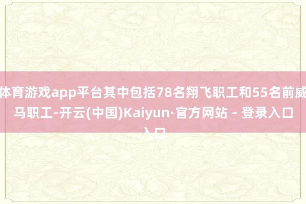 体育游戏app平台其中包括78名翔飞职工和55名前威马职工-开云(中国)Kaiyun·官方网站 - 登录入口