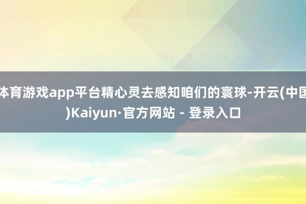 体育游戏app平台精心灵去感知咱们的寰球-开云(中国)Kaiyun·官方网站 - 登录入口