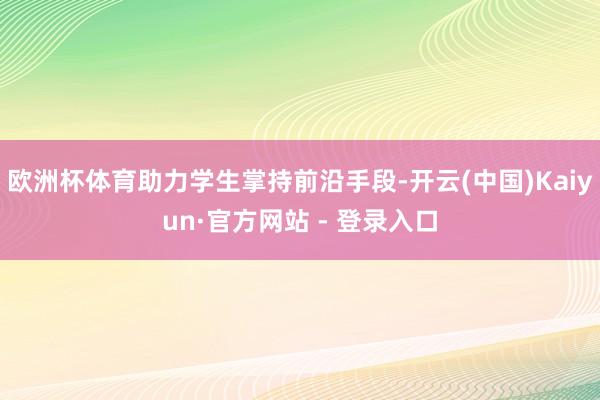 欧洲杯体育助力学生掌持前沿手段-开云(中国)Kaiyun·官方网站 - 登录入口