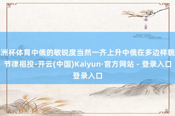 欧洲杯体育中俄的敏锐度当然一齐上升中俄在多边样貌的节律相投-开云(中国)Kaiyun·官方网站 - 登录入口