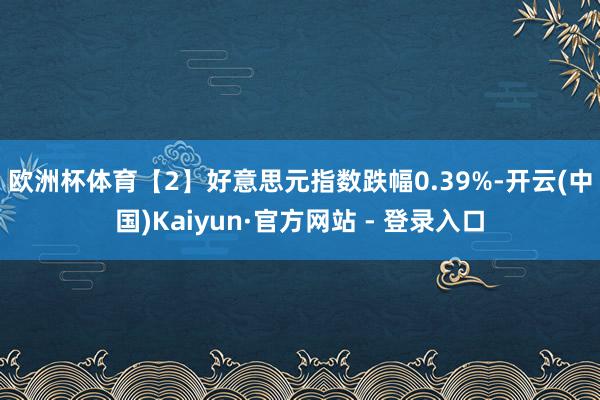 欧洲杯体育　　【2】好意思元指数跌幅0.39%-开云(中国)Kaiyun·官方网站 - 登录入口