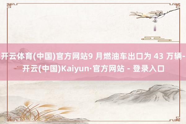 开云体育(中国)官方网站9 月燃油车出口为 43 万辆-开云(中国)Kaiyun·官方网站 - 登录入口