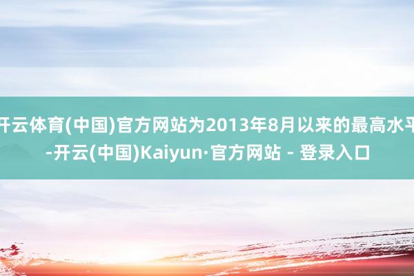 开云体育(中国)官方网站为2013年8月以来的最高水平-开云(中国)Kaiyun·官方网站 - 登录入口
