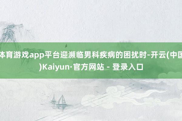 体育游戏app平台迎濒临男科疾病的困扰时-开云(中国)Kaiyun·官方网站 - 登录入口