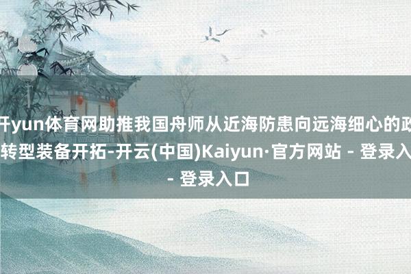 开yun体育网助推我国舟师从近海防患向远海细心的政策转型装备开拓-开云(中国)Kaiyun·官方网站 - 登录入口