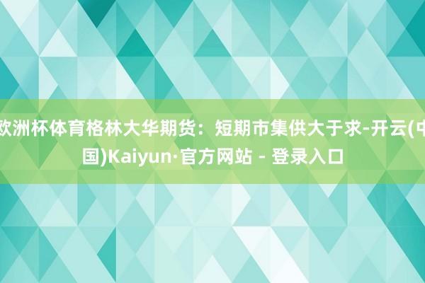 欧洲杯体育　　格林大华期货：短期市集供大于求-开云(中国)Kaiyun·官方网站 - 登录入口