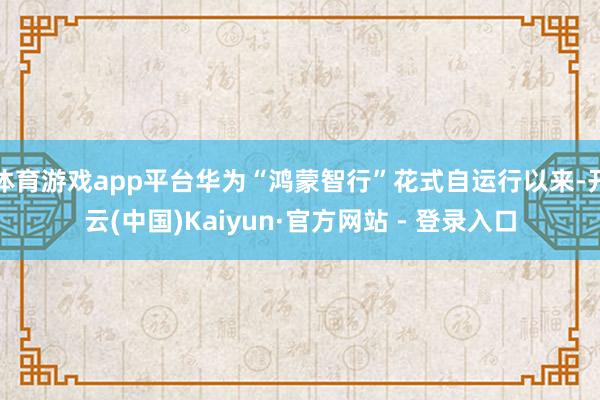 体育游戏app平台华为“鸿蒙智行”花式自运行以来-开云(中国)Kaiyun·官方网站 - 登录入口