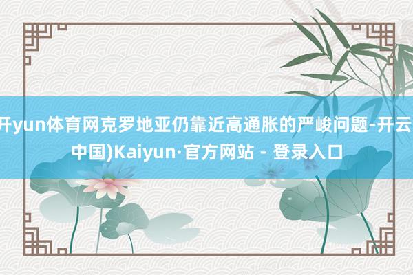开yun体育网克罗地亚仍靠近高通胀的严峻问题-开云(中国)Kaiyun·官方网站 - 登录入口