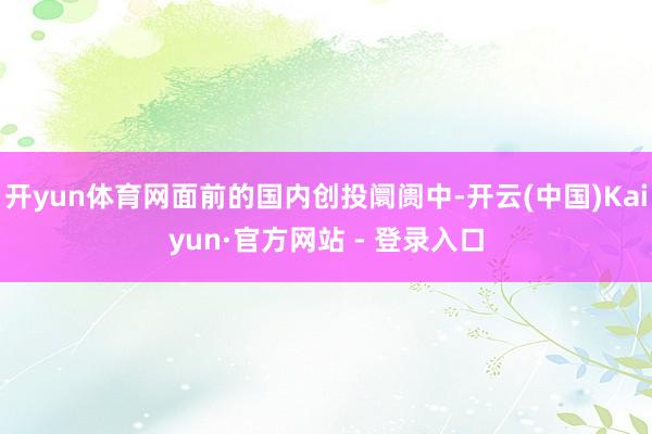 开yun体育网面前的国内创投阛阓中-开云(中国)Kaiyun·官方网站 - 登录入口