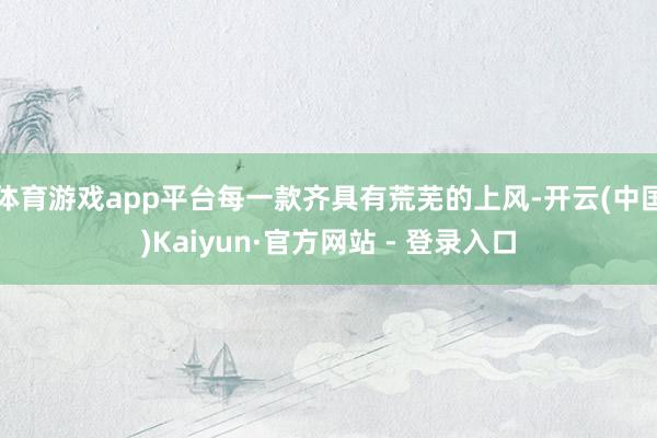 体育游戏app平台每一款齐具有荒芜的上风-开云(中国)Kaiyun·官方网站 - 登录入口