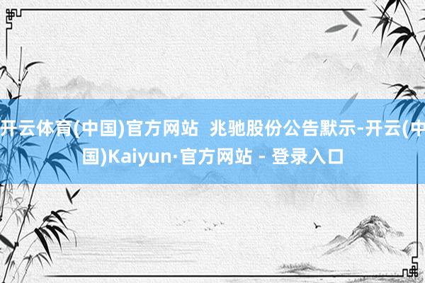 开云体育(中国)官方网站  兆驰股份公告默示-开云(中国)Kaiyun·官方网站 - 登录入口