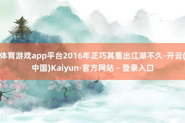 体育游戏app平台2016年正巧其重出江湖不久-开云(中国)Kaiyun·官方网站 - 登录入口