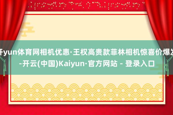 开yun体育网相机优惠·王权高贵款菲林相机惊喜价爆发-开云(中国)Kaiyun·官方网站 - 登录入口