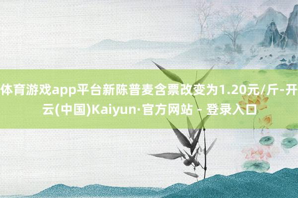 体育游戏app平台新陈普麦含票改变为1.20元/斤-开云(中国)Kaiyun·官方网站 - 登录入口