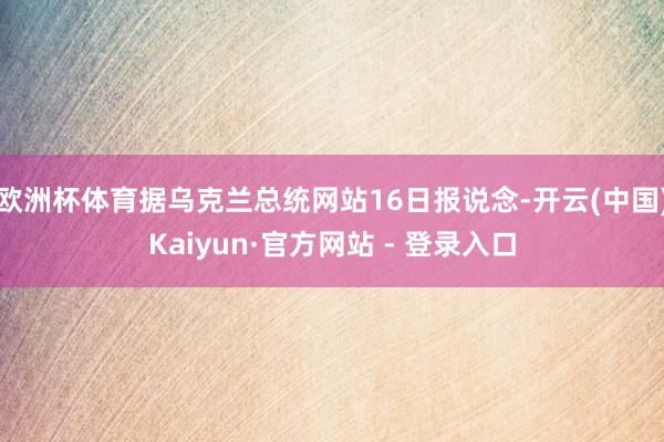 欧洲杯体育据乌克兰总统网站16日报说念-开云(中国)Kaiyun·官方网站 - 登录入口