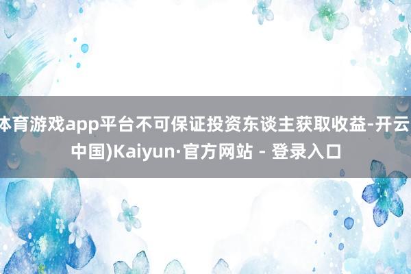体育游戏app平台不可保证投资东谈主获取收益-开云(中国)Kaiyun·官方网站 - 登录入口