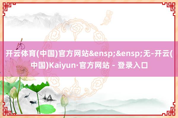 开云体育(中国)官方网站&ensp;&ensp;无-开云(中国)Kaiyun·官方网站 - 登录入口